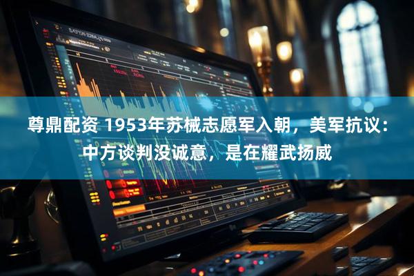 尊鼎配资 1953年苏械志愿军入朝，美军抗议：中方谈判没诚意，是在耀武扬威