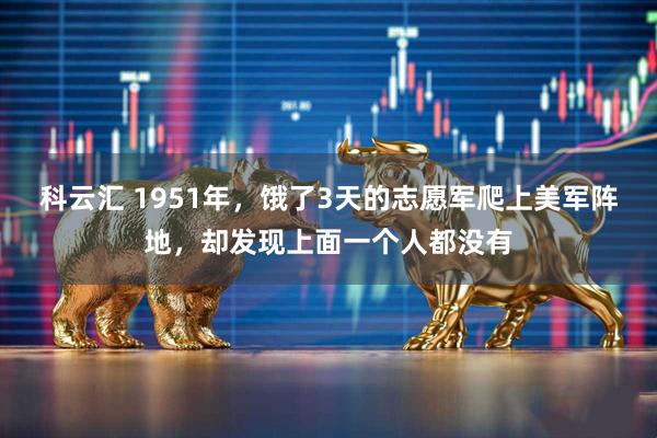 科云汇 1951年，饿了3天的志愿军爬上美军阵地，却发现上面一个人都没有