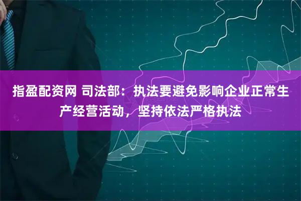 指盈配资网 司法部：执法要避免影响企业正常生产经营活动，坚持依法严格执法