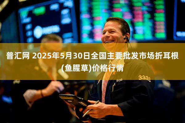 普汇网 2025年5月30日全国主要批发市场折耳根(鱼腥草)价格行情