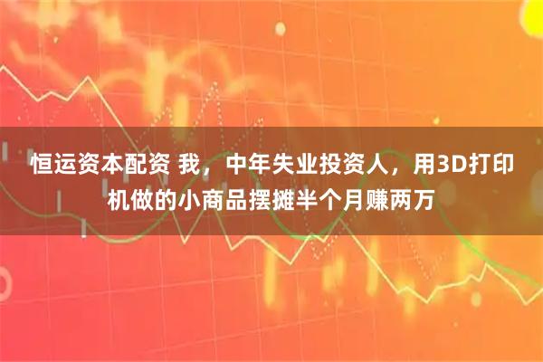 恒运资本配资 我，中年失业投资人，用3D打印机做的小商品摆摊半个月赚两万