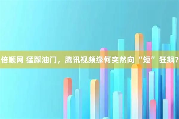 倍顺网 猛踩油门，腾讯视频缘何突然向 “短” 狂飙？