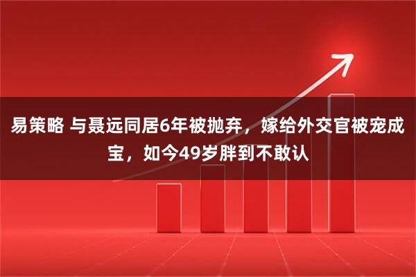 易策略 与聂远同居6年被抛弃，嫁给外交官被宠成宝，如今49岁胖到不敢认