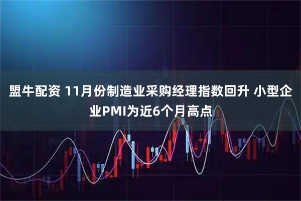 盟牛配资 11月份制造业采购经理指数回升 小型企业PMI为近6个月高点