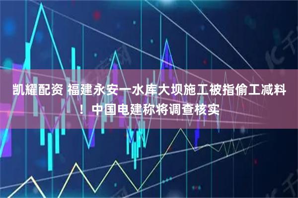 凯耀配资 福建永安一水库大坝施工被指偷工减料！中国电建称将调查核实