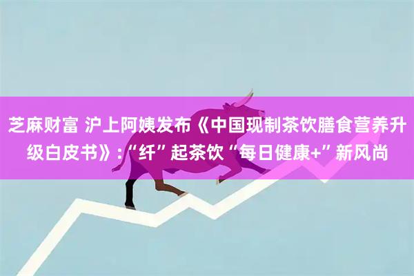 芝麻财富 沪上阿姨发布《中国现制茶饮膳食营养升级白皮书》:“纤”起茶饮“每日健康+”新风尚