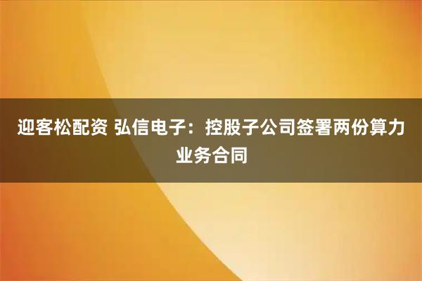 迎客松配资 弘信电子：控股子公司签署两份算力业务合同