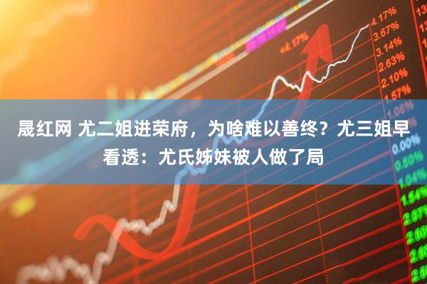 晟红网 尤二姐进荣府，为啥难以善终？尤三姐早看透：尤氏姊妹被人做了局