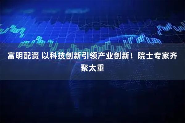 富明配资 以科技创新引领产业创新！院士专家齐聚太重