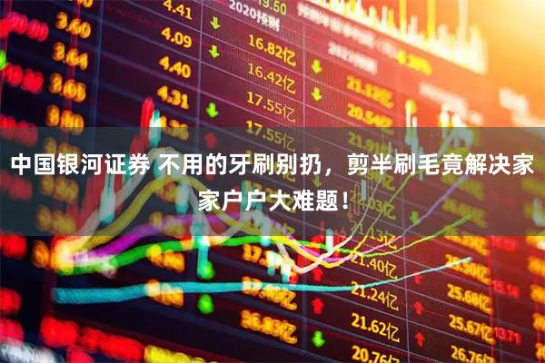 中国银河证券 不用的牙刷别扔，剪半刷毛竟解决家家户户大难题！