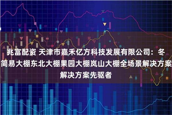 兆富配资 天津市嘉禾亿方科技发展有限公司：冬季大棚简易大棚东北大棚果园大棚岚山大棚全场景解决方案先驱者