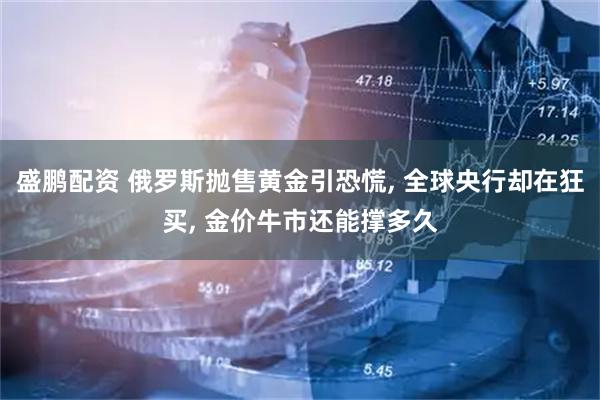 盛鹏配资 俄罗斯抛售黄金引恐慌, 全球央行却在狂买, 金价牛市还能撑多久