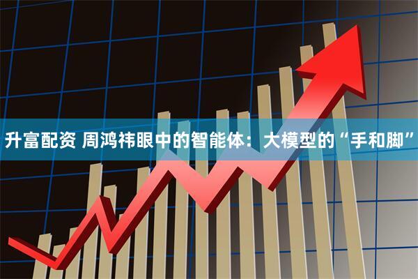 升富配资 周鸿祎眼中的智能体：大模型的“手和脚”