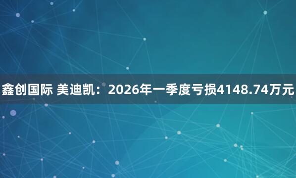 鑫创国际 美迪凯：2026年一季度亏损4148.74万元