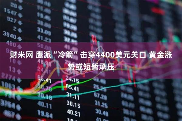 财米网 鹰派“冷箭”击穿4400美元关口 黄金涨势或短暂承压